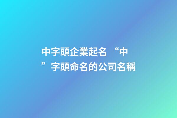 中字頭企業起名 “中”字頭命名的公司名稱-第1張-公司起名-玄機派